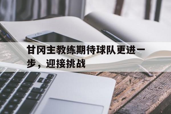 甘冈主教练期待球队更进一步，迎接挑战的简单介绍